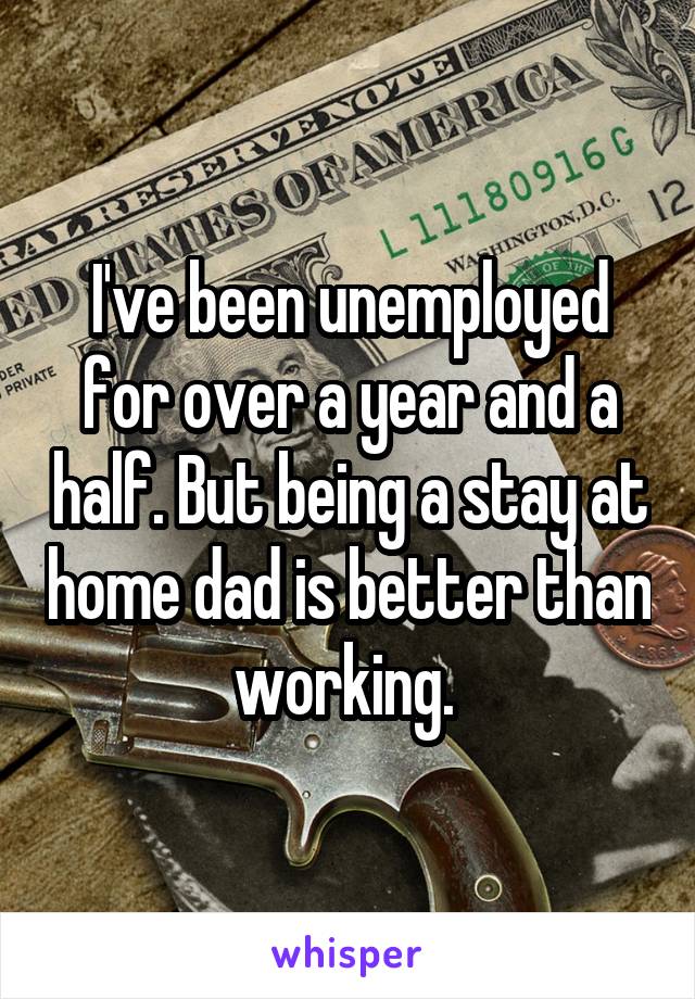 I've been unemployed for over a year and a half. But being a stay at home dad is better than working. 
