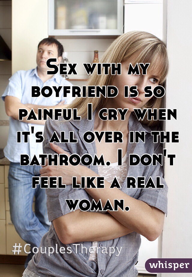Sex with my boyfriend is so painful I cry when it's all over in the bathroom. I don't feel like a real woman.