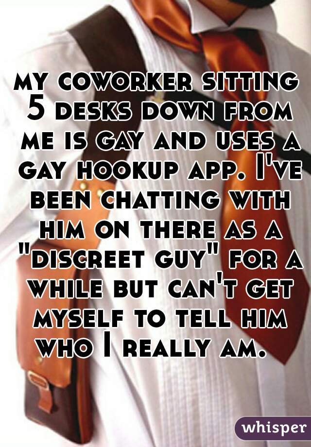 my coworker sitting 5 desks down from me is gay and uses a gay hookup app. I've been chatting with him on there as a "discreet guy" for a while but can't get myself to tell him who I really am.  