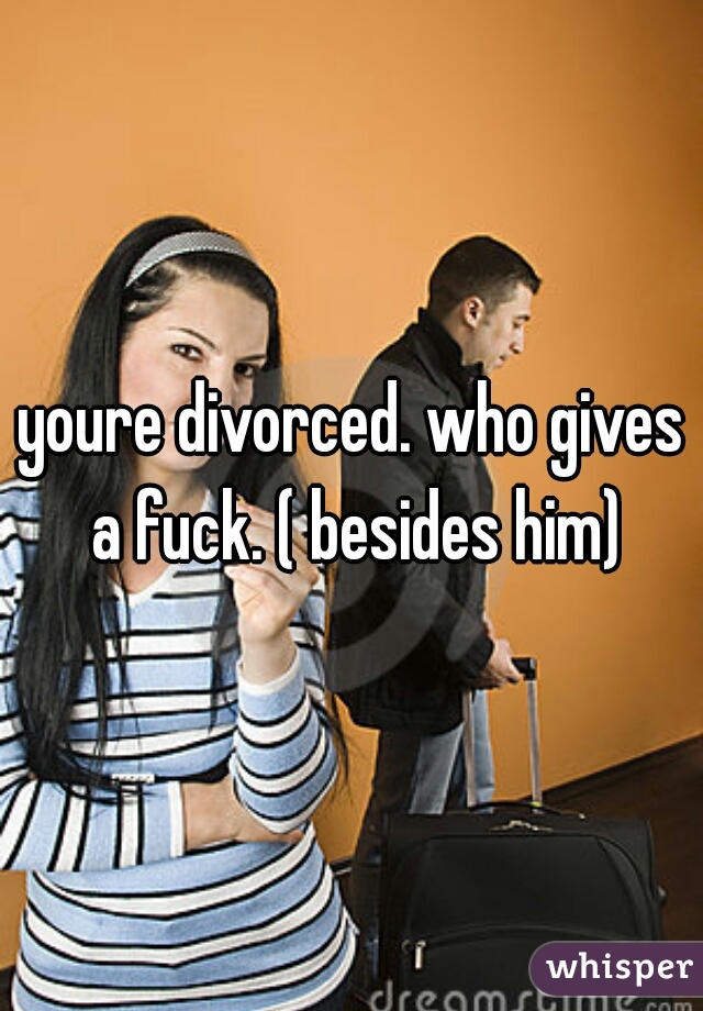 youre divorced. who gives a fuck. ( besides him)