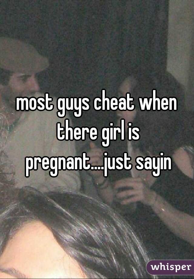 most guys cheat when there girl is pregnant....just sayin