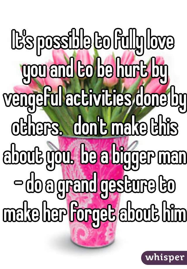 It's possible to fully love you and to be hurt by vengeful activities done by others.   don't make this about you.  be a bigger man - do a grand gesture to make her forget about him.