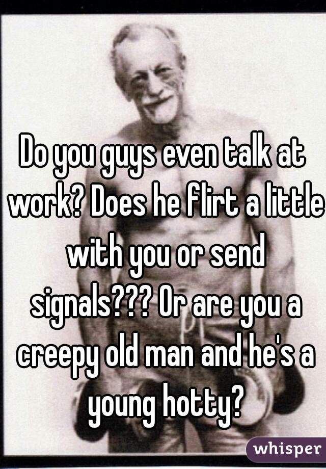 Do you guys even talk at work? Does he flirt a little with you or send signals??? Or are you a creepy old man and he's a young hotty?