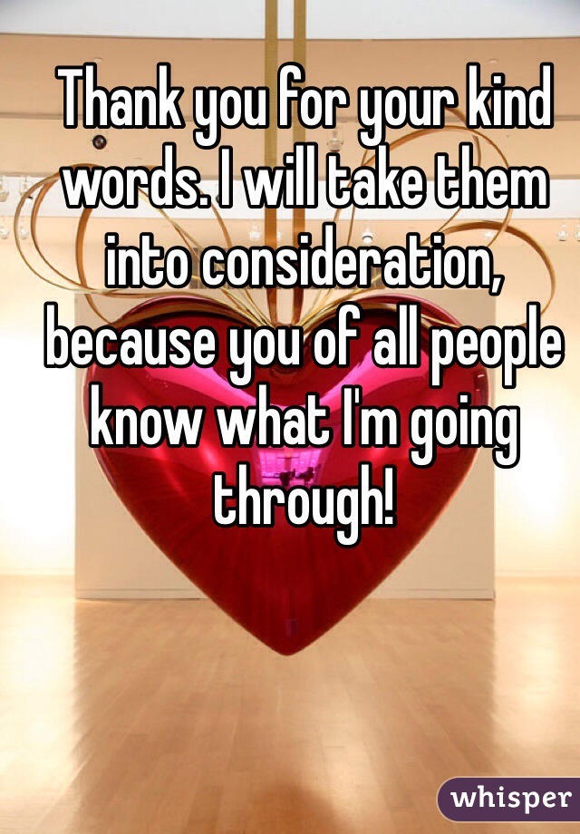 Thank you for your kind words. I will take them into consideration, because you of all people know what I'm going through!