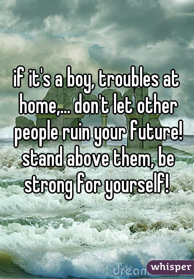 if it's a boy, troubles at home,... don't let other people ruin your future! stand above them, be strong for yourself! 