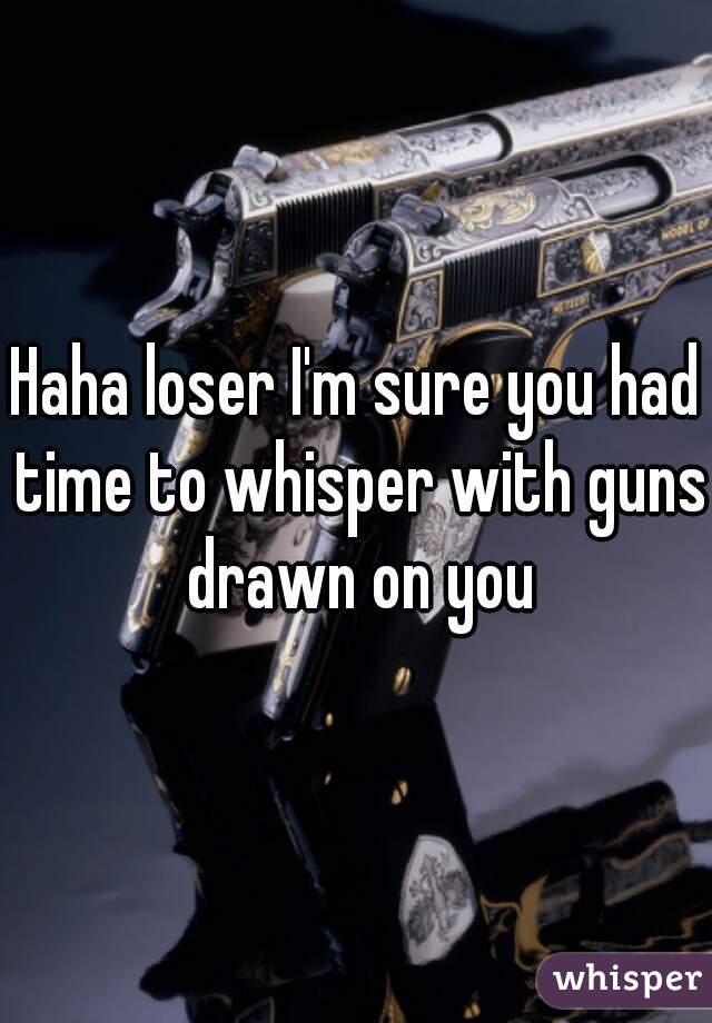 Haha loser I'm sure you had time to whisper with guns drawn on you