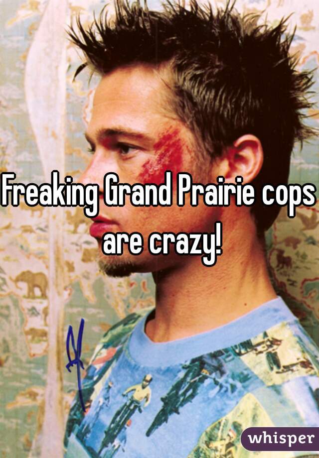 Freaking Grand Prairie cops are crazy!