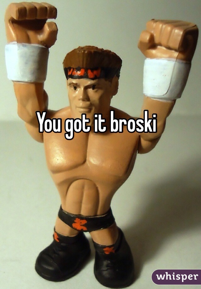 You got it broski