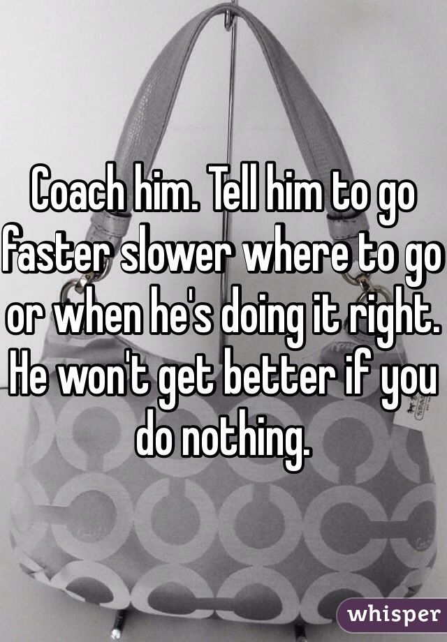 Coach him. Tell him to go faster slower where to go or when he's doing it right. He won't get better if you do nothing. 