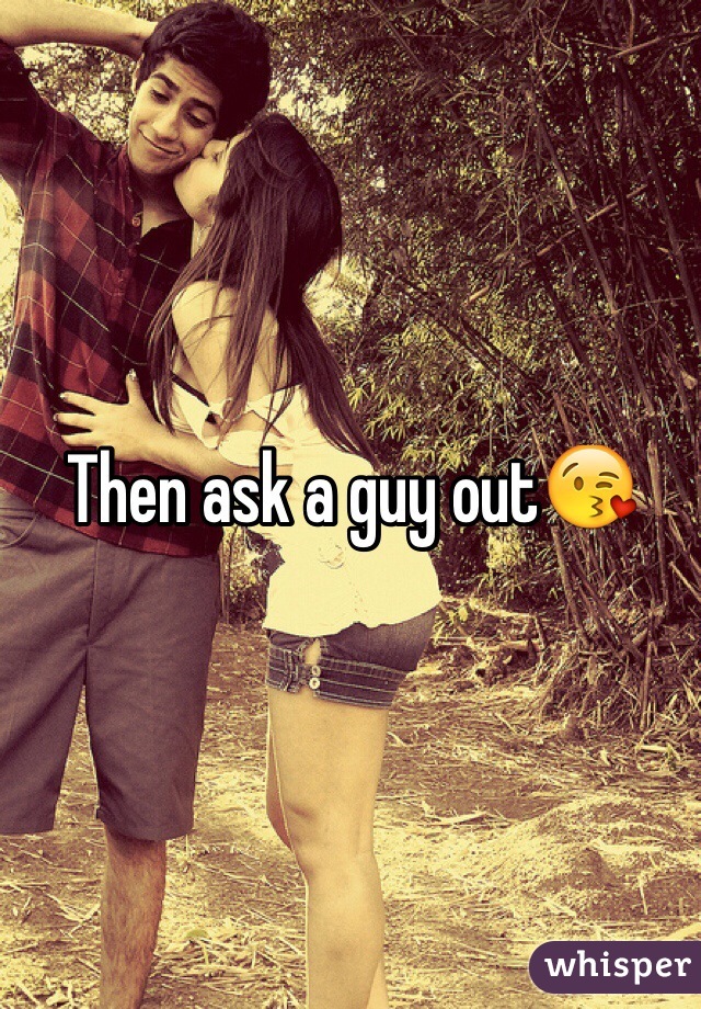 Then ask a guy out😘