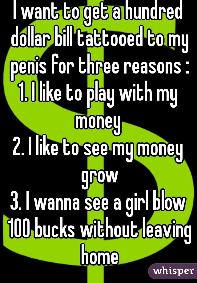 I want to get a hundred dollar bill tattooed to my penis for three reasons :
1. I like to play with my money 
2. I like to see my money grow
3. I wanna see a girl blow 100 bucks without leaving home