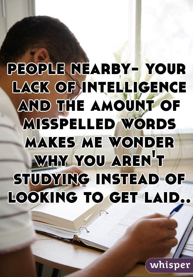 people nearby- your lack of intelligence and the amount of misspelled words makes me wonder why you aren't studying instead of looking to get laid..