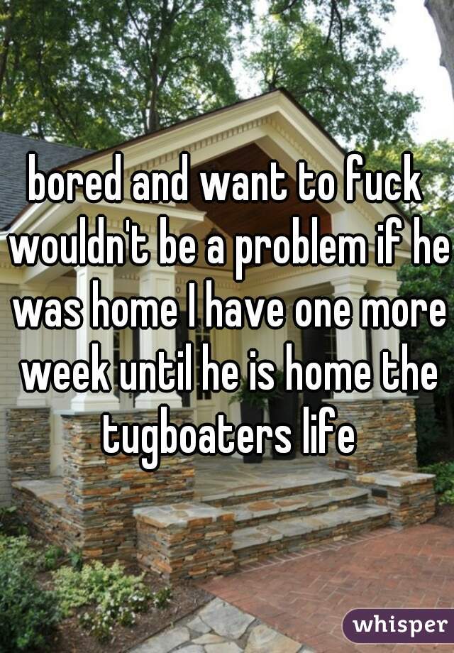 bored and want to fuck wouldn't be a problem if he was home I have one more week until he is home the tugboaters life