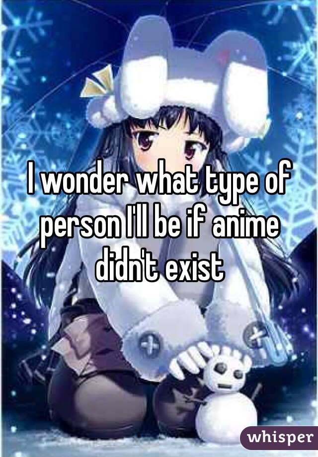 I wonder what type of person I'll be if anime didn't exist 