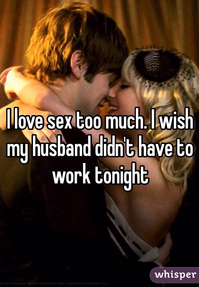 I love sex too much. I wish my husband didn't have to work tonight