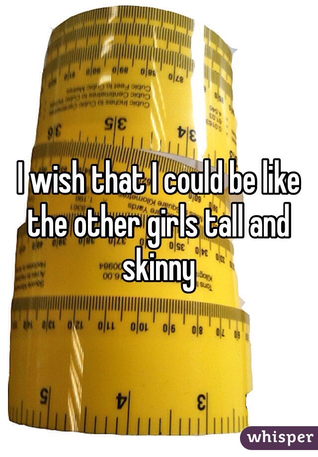 I wish that I could be like the other girls tall and skinny 