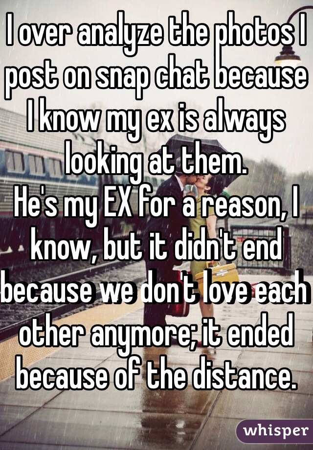 I over analyze the photos I post on snap chat because I know my ex is always looking at them.
He's my EX for a reason, I know, but it didn't end because we don't love each other anymore; it ended because of the distance.
