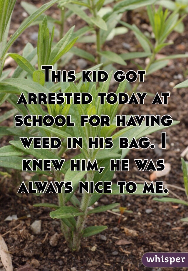 This kid got arrested today at school for having weed in his bag. I knew him, he was always nice to me.