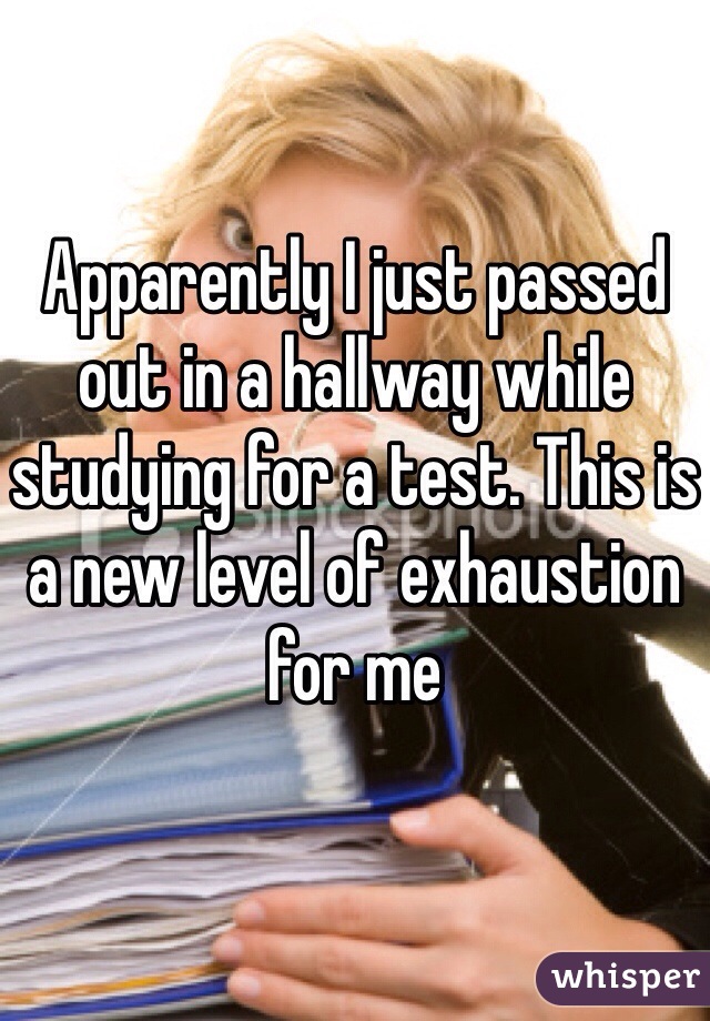 Apparently I just passed out in a hallway while studying for a test. This is a new level of exhaustion for me