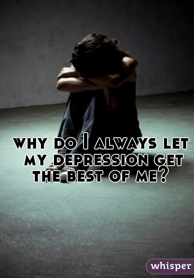 why do I always let my depression get the best of me? 