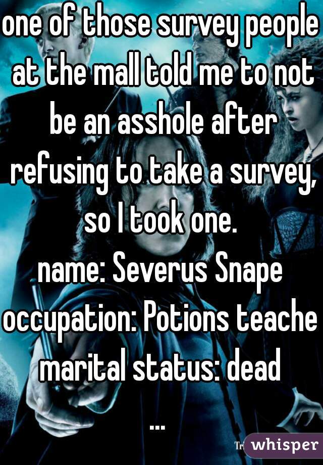 one of those survey people at the mall told me to not be an asshole after refusing to take a survey, so I took one. 
name: Severus Snape
occupation: Potions teacher
marital status: dead
... 