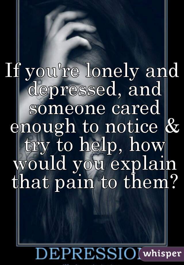 If you're lonely and depressed, and someone cared enough to notice & try to help, how would you explain that pain to them?