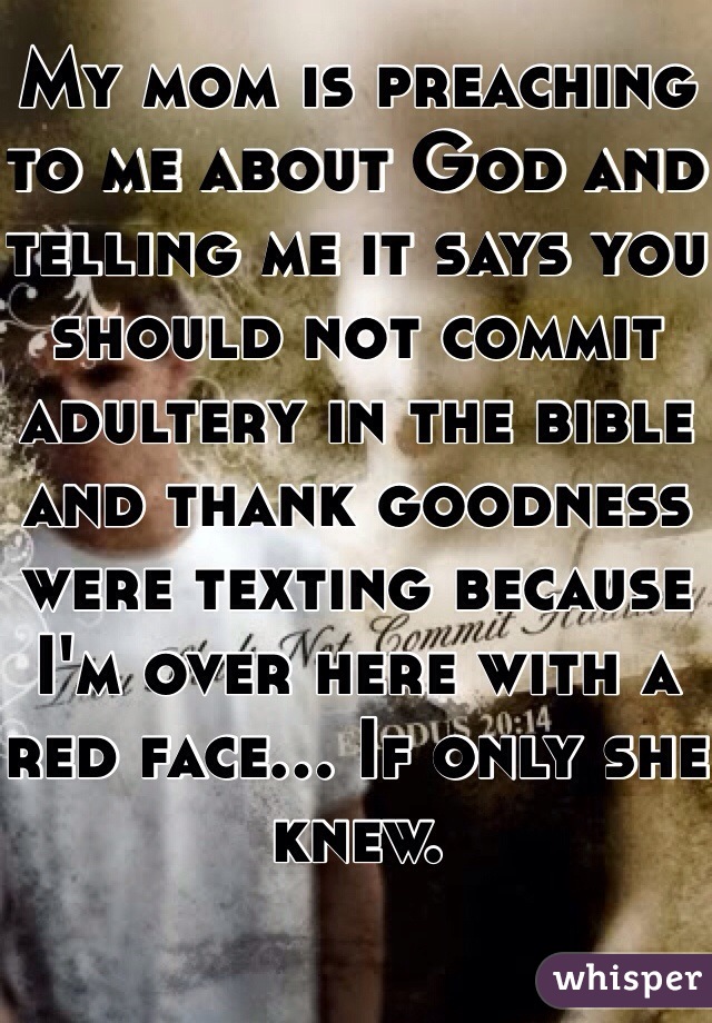My mom is preaching to me about God and telling me it says you should not commit adultery in the bible and thank goodness were texting because I'm over here with a red face... If only she knew.