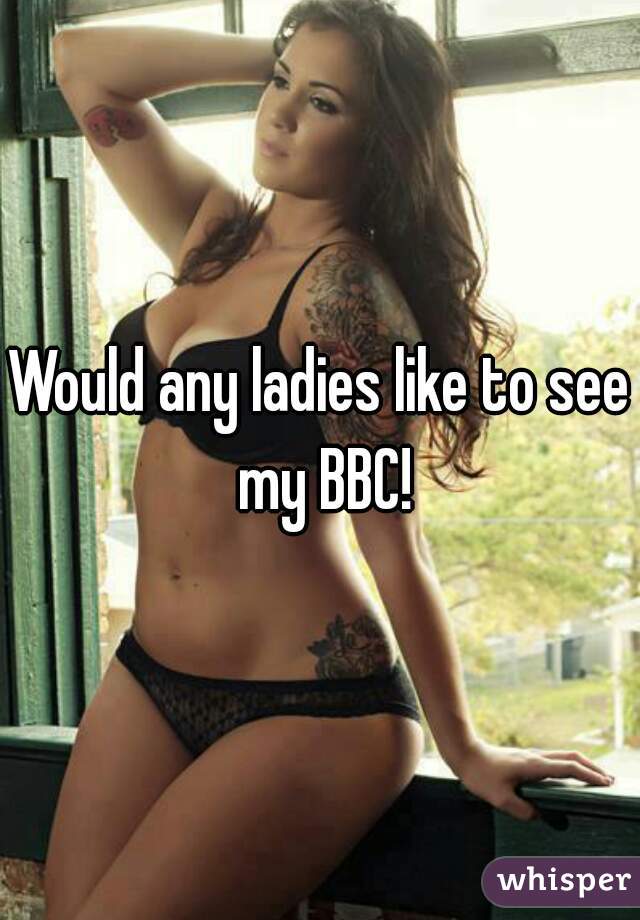 Would any ladies like to see my BBC!