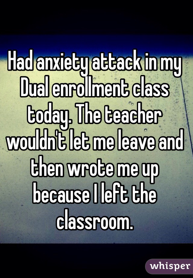 Had anxiety attack in my Dual enrollment class today. The teacher wouldn't let me leave and then wrote me up because I left the classroom. 