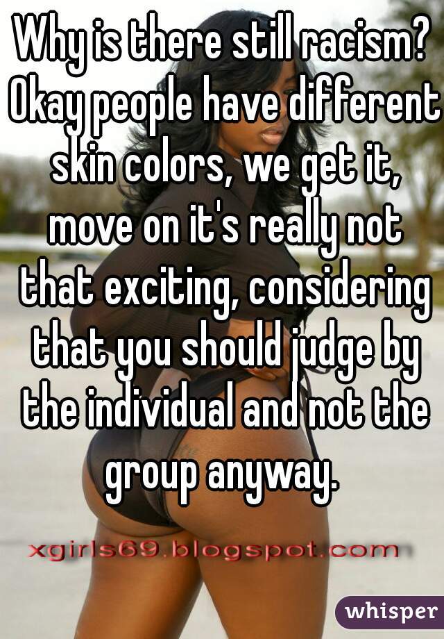 Why is there still racism? Okay people have different skin colors, we get it, move on it's really not that exciting, considering that you should judge by the individual and not the group anyway. 