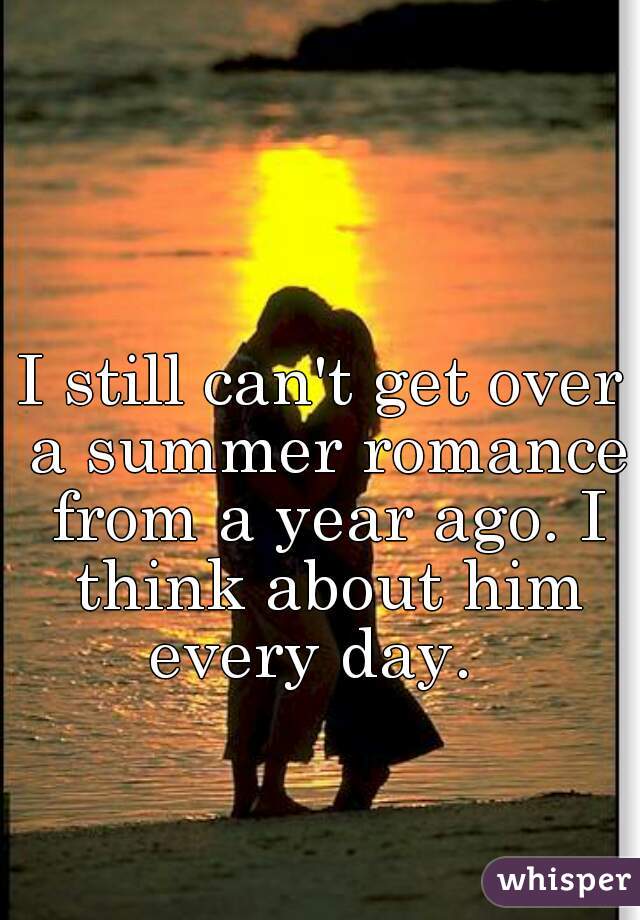 I still can't get over a summer romance from a year ago. I think about him every day.  