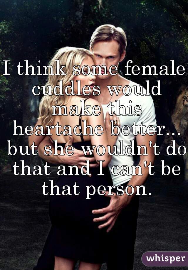 I think some female cuddles would make this heartache better... but she wouldn't do that and I can't be that person.