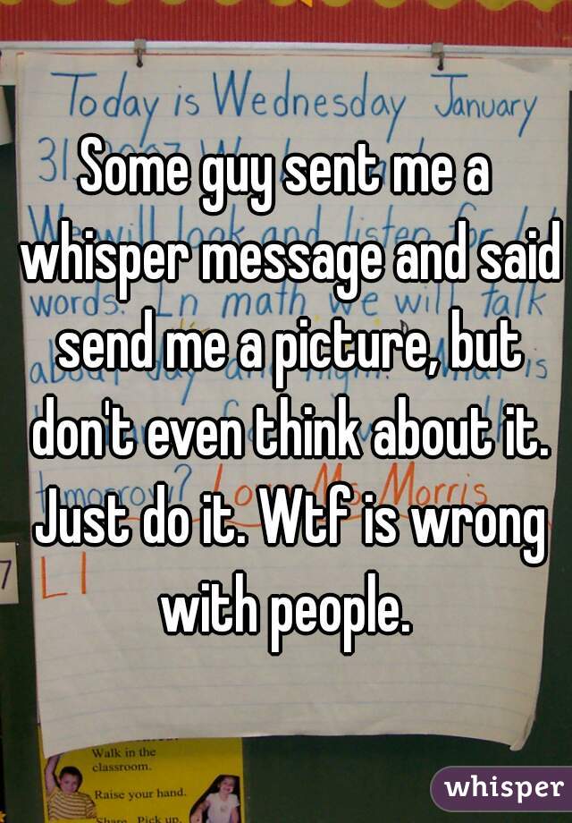 Some guy sent me a whisper message and said send me a picture, but don't even think about it. Just do it. Wtf is wrong with people. 