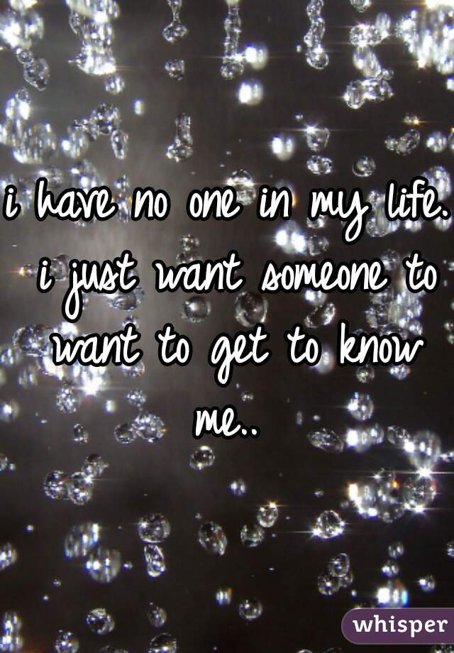 i have no one in my life. i just want someone to want to get to know me.. 