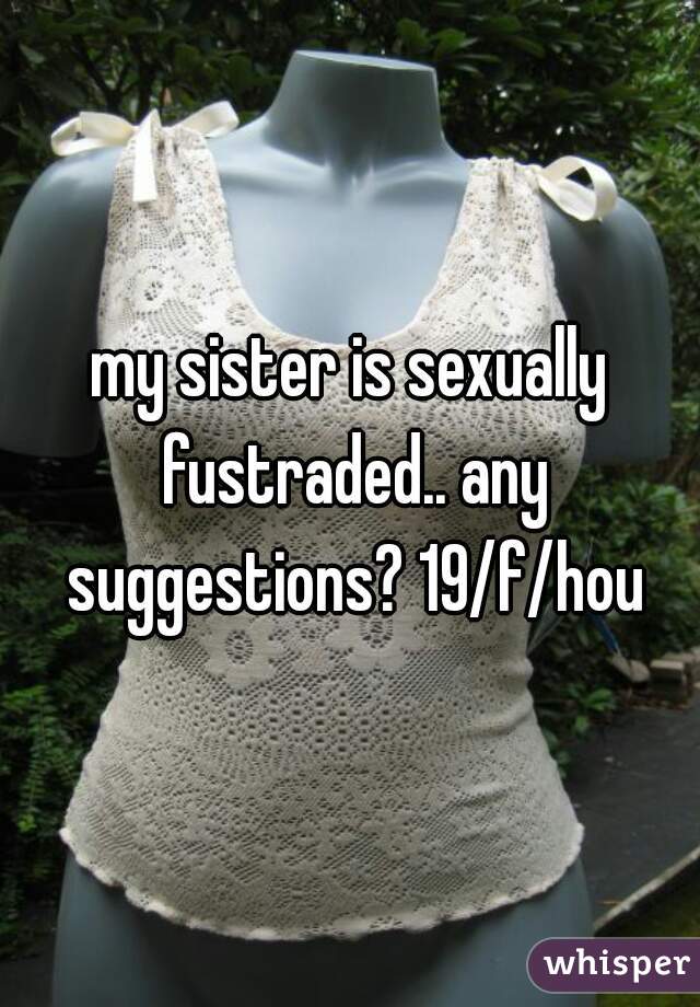 my sister is sexually fustraded.. any suggestions? 19/f/hou