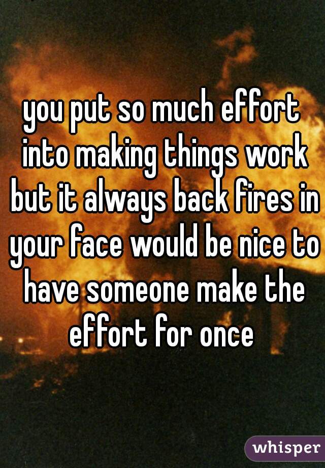 you put so much effort into making things work but it always back fires in your face would be nice to have someone make the effort for once 