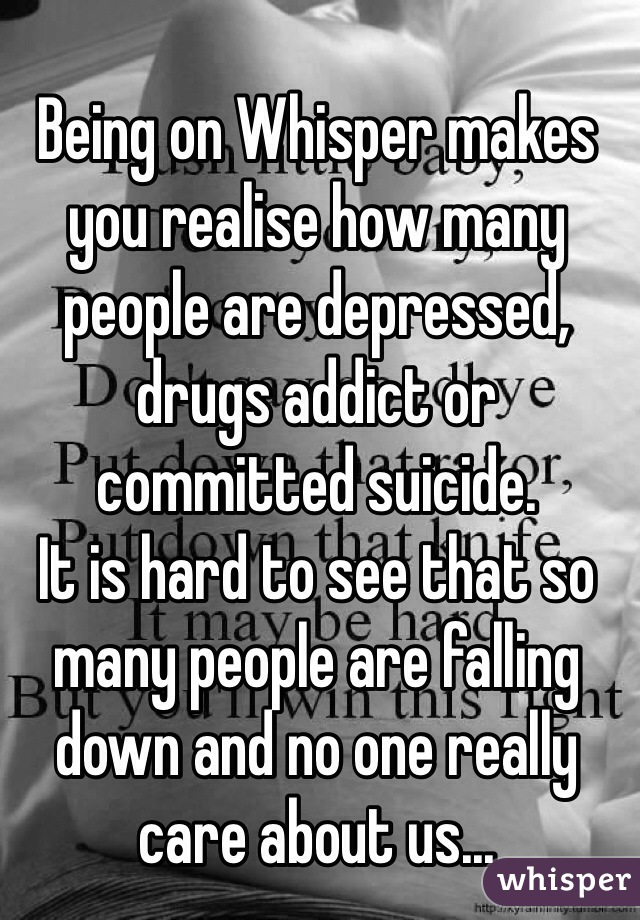 Being on Whisper makes you realise how many people are depressed, drugs addict or committed suicide. 
It is hard to see that so many people are falling down and no one really care about us... 