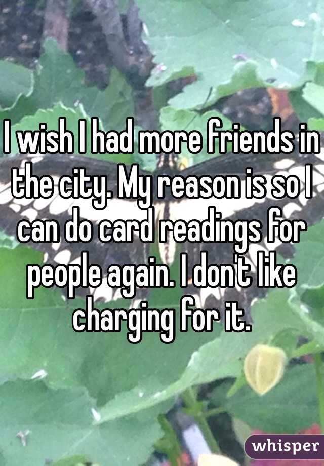 I wish I had more friends in the city. My reason is so I can do card readings for people again. I don't like charging for it. 