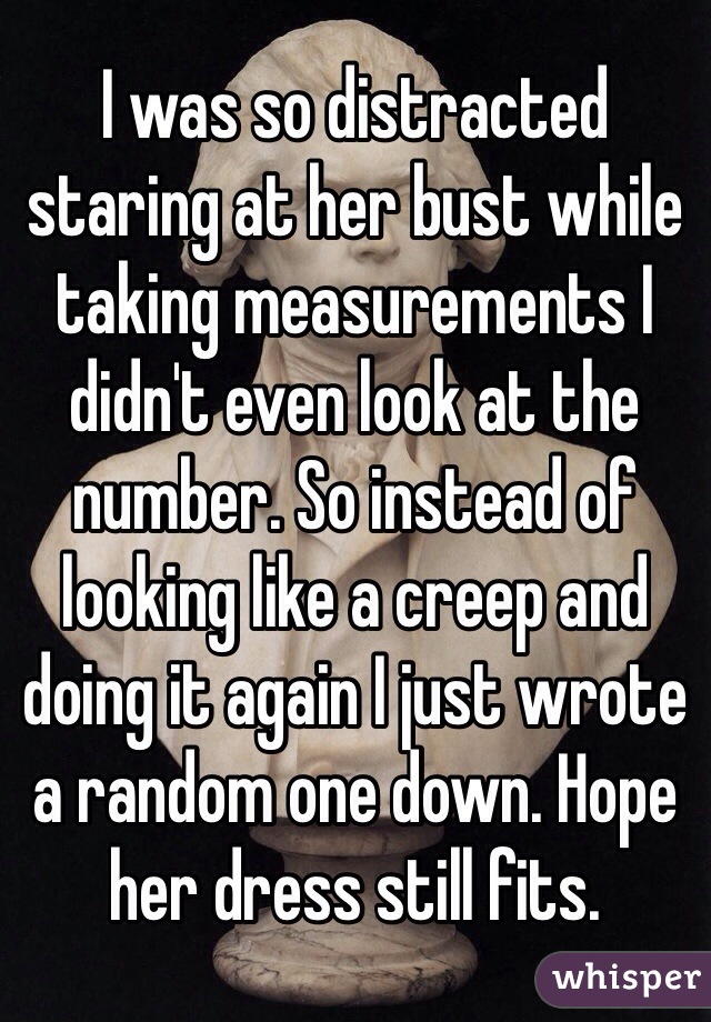 I was so distracted staring at her bust while taking measurements I didn't even look at the number. So instead of looking like a creep and doing it again I just wrote a random one down. Hope her dress still fits. 