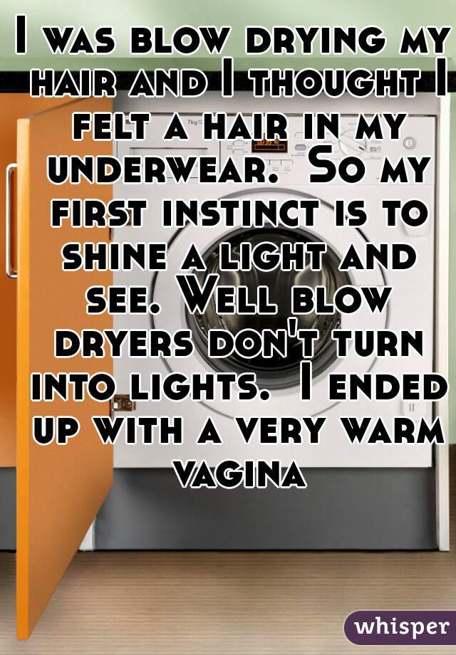 I was blow drying my hair and I thought I felt a hair in my underwear.  So my first instinct is to shine a light and see. Well blow dryers don't turn into lights.  I ended up with a very warm vagina