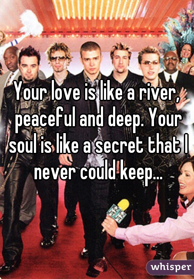 Your love is like a river, peaceful and deep. Your soul is like a secret that I never could keep...