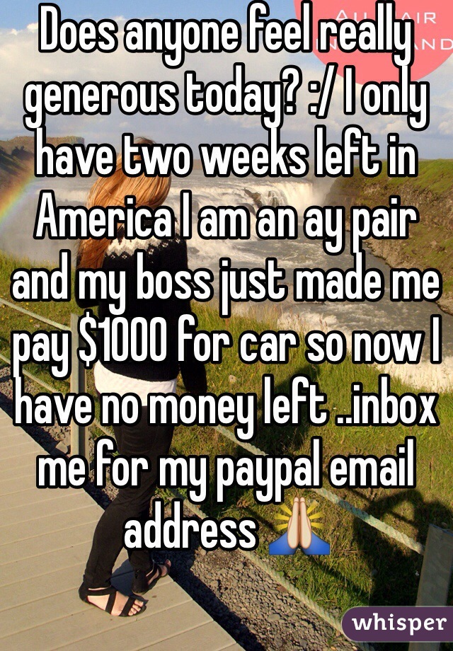Does anyone feel really generous today? :/ I only have two weeks left in America I am an ay pair and my boss just made me pay $1000 for car so now I have no money left ..inbox me for my paypal email address 🙏