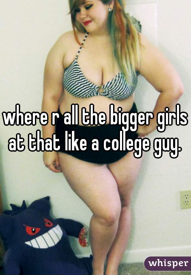 where r all the bigger girls at that like a college guy. 