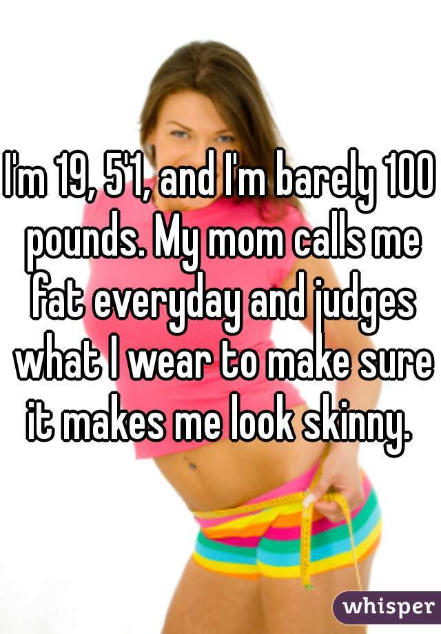 I'm 19, 5'1, and I'm barely 100 pounds. My mom calls me fat everyday and judges what I wear to make sure it makes me look skinny. 