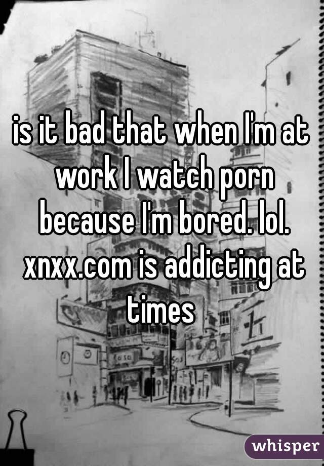 is it bad that when I'm at work I watch porn because I'm bored. lol. xnxx.com is addicting at times 