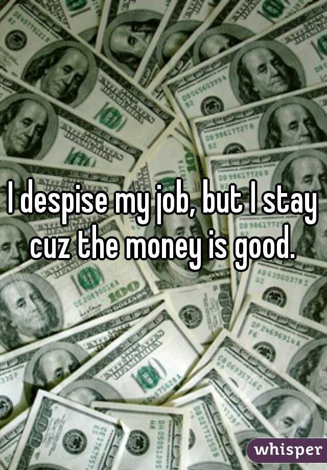 I despise my job, but I stay cuz the money is good. 