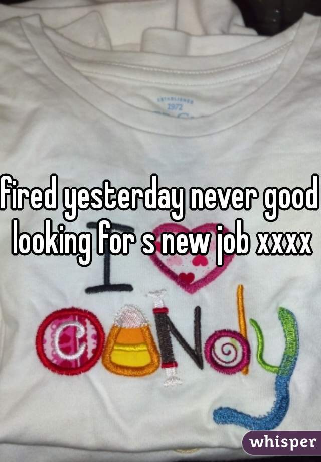 fired yesterday never good looking for s new job xxxx