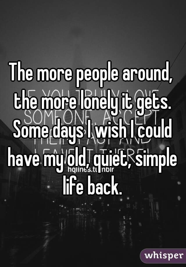 The more people around, the more lonely it gets. Some days I wish I could have my old, quiet, simple life back.