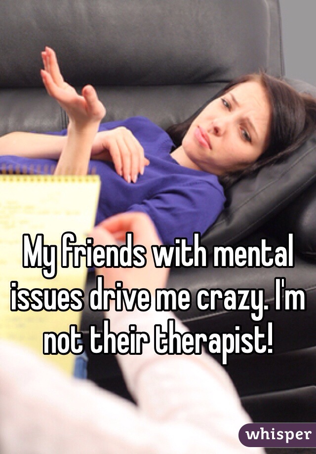 My friends with mental issues drive me crazy. I'm not their therapist! 