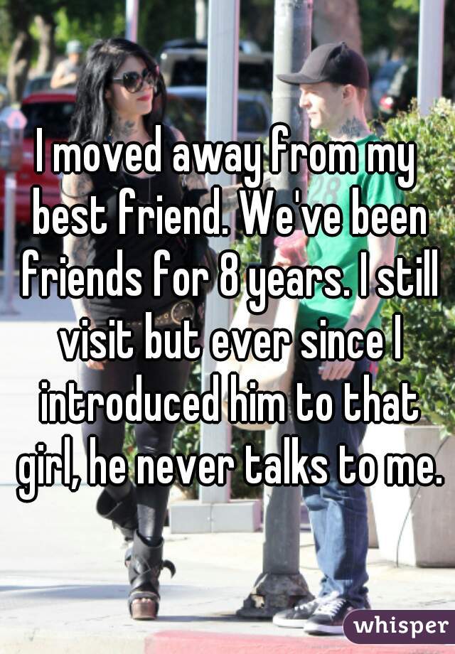 I moved away from my best friend. We've been friends for 8 years. I still visit but ever since I introduced him to that girl, he never talks to me.
